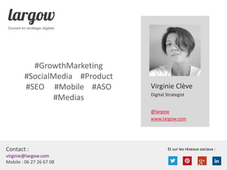 Et sur les réseaux sociaux :Contact :
virginie@largow.com
Mobile : 06 27 26 67 08
Virginie Clève
Digital Strategist
@largow
www.largow.com
#GrowthMarketing
#SocialMedia #Product
#SEO #Mobile #ASO
#Medias
 