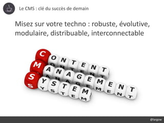 Le CMS : clé du succès de demain
@largow
Misez sur votre techno : robuste, évolutive,
modulaire, distribuable, interconnec...
