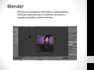 Blender
Blender es un programa informático, multiplataforma,
dedicado especialmente al modelado, animación y
creación de gráficos tridimensionales.
 