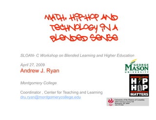 Math, Hip-Hop and
                  Technology in a
                  blended sense
SLOAN- C Workshop on Blended Learning and Higher Education

April 27, 2009
Andrew J. Ryan

Montgomery College

Coordinator , Center for Teaching and Learning
dru.ryan@montgomerycollege.edu
 