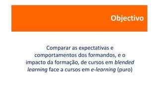 Objectivo


         Comparar as expectativas e
    comportamentos dos formandos, e o
impacto da formação, de cursos em blended
 learning face a cursos em e-learning (puro)
 