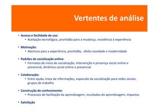 Vertentes de análise
• Acesso e facilidade de uso:
    • Aceitação tecnológica, prontidão para a mudança, resistência à experiência

• Motivação:
    • Abertura para a experiência, prontidão, efeito novidade e modernidade

• Padrões de socialização online:
    • Formatos de início de socialização, intervenção e presença social online e
      presencial, dinâmica social online e presencial

• Colaboração:
     • Entre-ajuda, troca de informações, expansão da socialização para redes sociais,
       grupos de trabalho

• Construção de conhecimento:
    • Processos de facilitação da aprendizagem, resultados da aprendizagem, impactos

• Satisfação
 