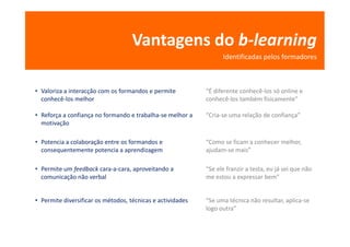 Vantagens do b-learning
                                                                  Identificadas pelos formadores



• Valoriza a interacção com os formandos e permite          “É diferente conhecê-los só online e
  conhecê-los melhor                                        conhecê-los também fisicamente”

• Reforça a confiança no formando e trabalha-se melhor a    “Cria-se uma relação de confiança”
  motivação

• Potencia a colaboração entre os formandos e               “Como se ficam a conhecer melhor,
  consequentemente potencia a aprendizagem                  ajudam-se mais”

• Permite um feedback cara-a-cara, aproveitando a           “Se ele franzir a testa, eu já sei que não
  comunicação não verbal                                    me estou a expressar bem”


• Permite diversificar os métodos, técnicas e actividades   “Se uma técnica não resultar, aplica-se
                                                            logo outra”
 