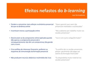 Efeitos nefastos do b-learning
                                                                                    nos formadores



• Tendem a concentrar mais esforços na dinâmica presencial   “Quero garantir que saem das
  do que na dinâmica online                                  presenciais motivados e esclarecidos”

• Incentivam menos a participação online                     “Nós acabamos por trabalhar muito nas
                                                             sessões presenciais”

• Desvinculam-se da componente online (aplicado quando       “Isso é com outro colega/formador”
  dão apenas a componente presencial) e
  consequentemente não têm um compromisso tão grande
  com o curso

• Cria conflitos de interesses financeiro: preferem os       “Eu prefiro dar as sessões presenciais
  esquemas de remuneração da formação presencial             porque geralmente são pagas aos
                                                             valores da formação financiada”

• Não produzem recursos didácticos multimédia tão ricos      “Eu disponibilizo muito material nas
                                                             sessões presenciais”
 