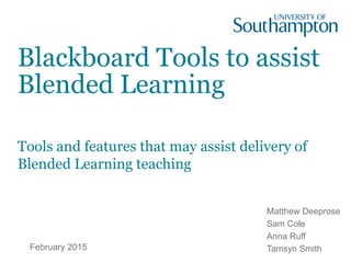Blackboard Tools to assist
Blended Learning
Tools and features that may assist delivery of
Blended Learning teaching
February 2015
Matthew Deeprose
Sam Cole
Anna Ruff
Tamsyn Smith
 