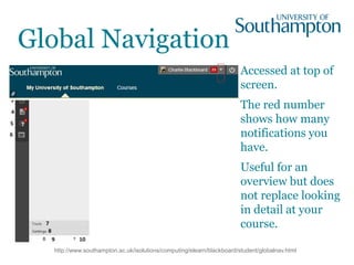 Global Navigation
Accessed at top of
screen.
The red number
shows how many
notifications you
have.
Useful for an
overview but does
not replace looking
in detail at your
course.
http://www.southampton.ac.uk/isolutions/computing/elearn/blackboard/student/globalnav.html
 