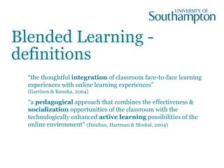 Blended Learning -
definitions
“the thoughtful integration of classroom face-to-face learning
experiences with online learning experiences”
(Garrison & Kanuka, 2004)
“a pedagogical approach that combines the effectiveness &
socialization opportunities of the classroom with the
technologically enhanced active learning possibilities of the
online environment” (Dziuban, Hartman & Moskal, 2004)
 