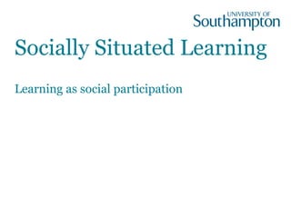 Socially Situated Learning
Learning as social participation
 
