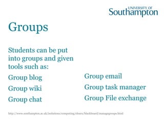 Students can be put
into groups and given
tools such as:
Group blog
Group wiki
Group chat
Group email
Group task manager
Group File exchange
Groups
http://www.southampton.ac.uk/isolutions/computing/elearn/blackboard/managegroups.html
 