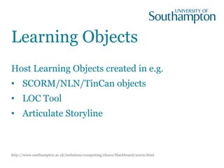 Learning Objects
Host Learning Objects created in e.g.
• SCORM/NLN/TinCan objects
• LOC Tool
• Articulate Storyline
http://www.southampton.ac.uk/isolutions/computing/elearn/blackboard/scorm.html
 