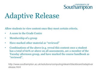 Adaptive Release
Allow students to view content once they meet certain criteria.
• A score in the Grade Centre
• Membership of a group
• Have marked other material as “reviewed”
• Combinations of the above (e.g. reveal this content once a student
has a total of 60% or above on all assessments, are a member of the
Tuesday afternoon group, and have marked the course handbook as
“reviewed”.
http://www.southampton.ac.uk/isolutions/computing/elearn/blackboard/adaptiver
elease.html
 