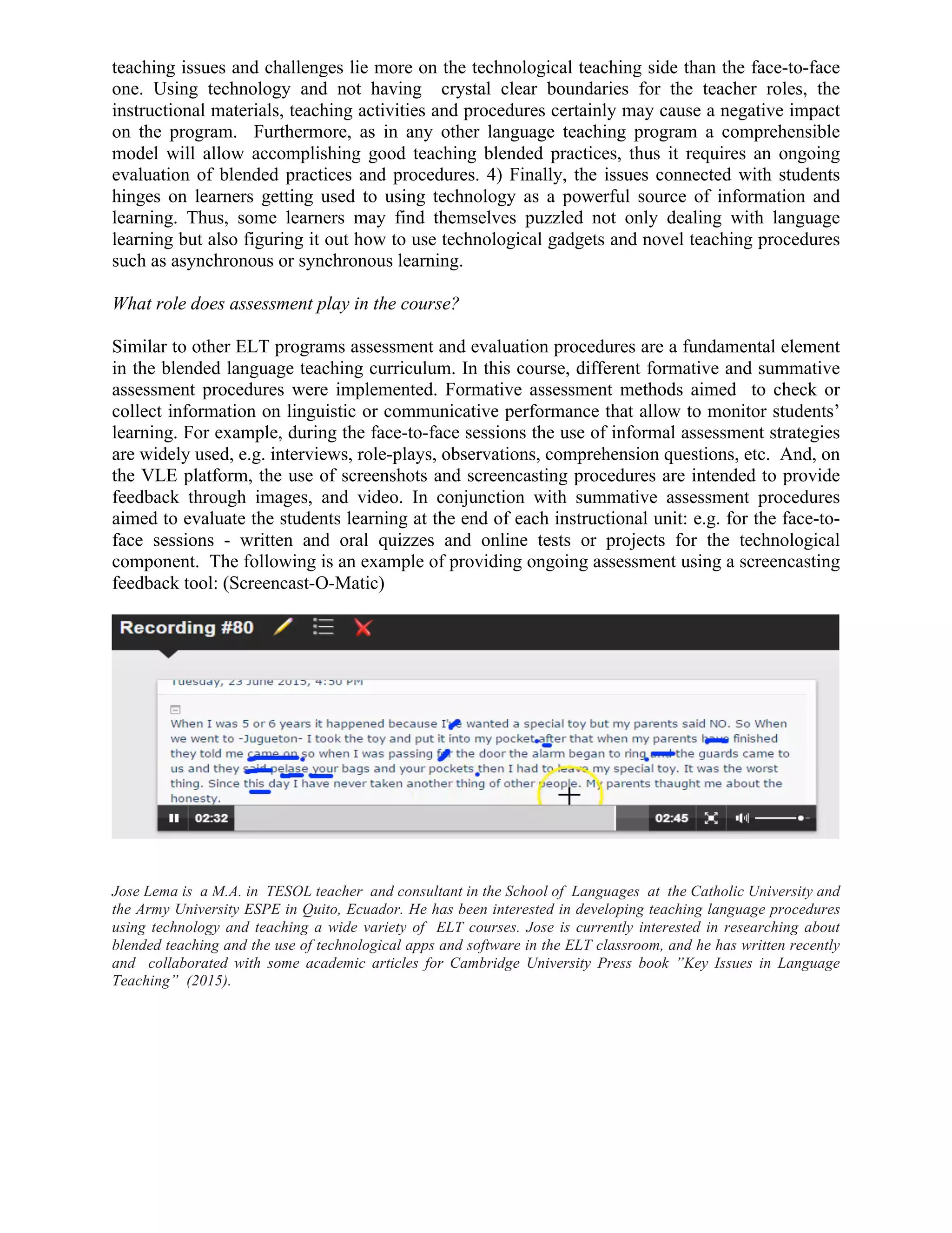 teaching issues and challenges lie more on the technological teaching side than the face-to-face
one. Using technology and not having crystal clear boundaries for the teacher roles, the
instructional materials, teaching activities and procedures certainly may cause a negative impact
on the program. Furthermore, as in any other language teaching program a comprehensible
model will allow accomplishing good teaching blended practices, thus it requires an ongoing
evaluation of blended practices and procedures. 4) Finally, the issues connected with students
hinges on learners getting used to using technology as a powerful source of information and
learning. Thus, some learners may find themselves puzzled not only dealing with language
learning but also figuring it out how to use technological gadgets and novel teaching procedures
such as asynchronous or synchronous learning.
What role does assessment play in the course?
Similar to other ELT programs assessment and evaluation procedures are a fundamental element
in the blended language teaching curriculum. In this course, different formative and summative
assessment procedures were implemented. Formative assessment methods aimed to check or
collect information on linguistic or communicative performance that allow to monitor students’
learning. For example, during the face-to-face sessions the use of informal assessment strategies
are widely used, e.g. interviews, role-plays, observations, comprehension questions, etc. And, on
the VLE platform, the use of screenshots and screencasting procedures are intended to provide
feedback through images, and video. In conjunction with summative assessment procedures
aimed to evaluate the students learning at the end of each instructional unit: e.g. for the face-to-
face sessions - written and oral quizzes and online tests or projects for the technological
component. The following is an example of providing ongoing assessment using a screencasting
feedback tool: (Screencast-O-Matic)
Jose Lema is a M.A. in TESOL teacher and consultant in the School of Languages at the Catholic University and
the Army University ESPE in Quito, Ecuador. He has been interested in developing teaching language procedures
using technology and teaching a wide variety of ELT courses. Jose is currently interested in researching about
blended teaching and the use of technological apps and software in the ELT classroom, and he has written recently
and collaborated with some academic articles for Cambridge University Press book ”Key Issues in Language
Teaching” (2015).
 