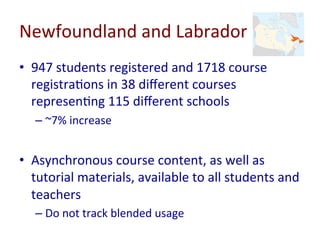 Newfoundland	and	Labrador	
•  947	students	registered	and	1718	course	
registra-ons	in	38	diﬀerent	courses	
represen-ng	115	diﬀerent	schools	
– ~7%	increase	
•  Asynchronous	course	content,	as	well	as	
tutorial	materials,	available	to	all	students	and	
teachers	
– Do	not	track	blended	usage			
 