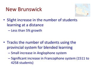 New	Brunswick	
•  Slight	increase	in	the	number	of	students	
learning	at	a	distance	
– Less	than	5%	growth	
•  Tracks	the	number	of	students	using	the	
provincial	system	for	blended	learning	
– Small	increase	in	Anglophone	system	
– Signiﬁcant	increase	in	Francophone	system	(1511	to	
4258	students)	
 