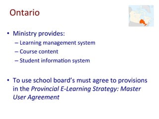Ontario	
•  Ministry	provides:	
– Learning	management	system	
– Course	content	
– Student	informa-on	system	
•  To	use	school	board’s	must	agree	to	provisions	
in	the	Provincial	E-Learning	Strategy:	Master	
User	Agreement	
 