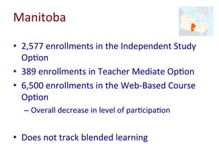 Manitoba	
•  2,577	enrollments	in	the	Independent	Study	
Op-on	
•  389	enrollments	in	Teacher	Mediate	Op-on	
•  6,500	enrollments	in	the	Web-Based	Course	
Op-on	
– Overall	decrease	in	level	of	par-cipa-on	
•  Does	not	track	blended	learning	
 