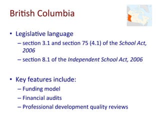 Bri-sh	Columbia	
•  Legisla-ve	language	
– sec-on	3.1	and	sec-on	75	(4.1)	of	the	School	Act,	
2006	
– sec-on	8.1	of	the	Independent	School	Act,	2006	
•  Key	features	include:	
– Funding	model	
– Financial	audits	
– Professional	development	quality	reviews	
 