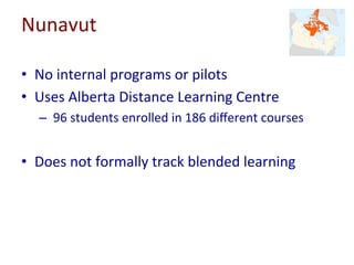 Nunavut	
•  No	internal	programs	or	pilots	
•  Uses	Alberta	Distance	Learning	Centre	
– 	96	students	enrolled	in	186	diﬀerent	courses	
•  Does	not	formally	track	blended	learning	
	
 
