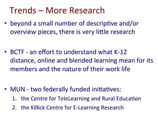 Trends	–	More	Research	
•  beyond	a	small	number	of	descrip-ve	and/or	
overview	pieces,	there	is	very	liole	research	
•  BCTF	-	an	eﬀort	to	understand	what	K-12	
distance,	online	and	blended	learning	mean	for	its	
members	and	the	nature	of	their	work	life	
•  MUN	-	two	federally	funded	ini-a-ves:	
1.  the	Centre	for	TeleLearning	and	Rural	Educa-on		
2.  the	Killick	Centre	for	E-Learning	Research	
 