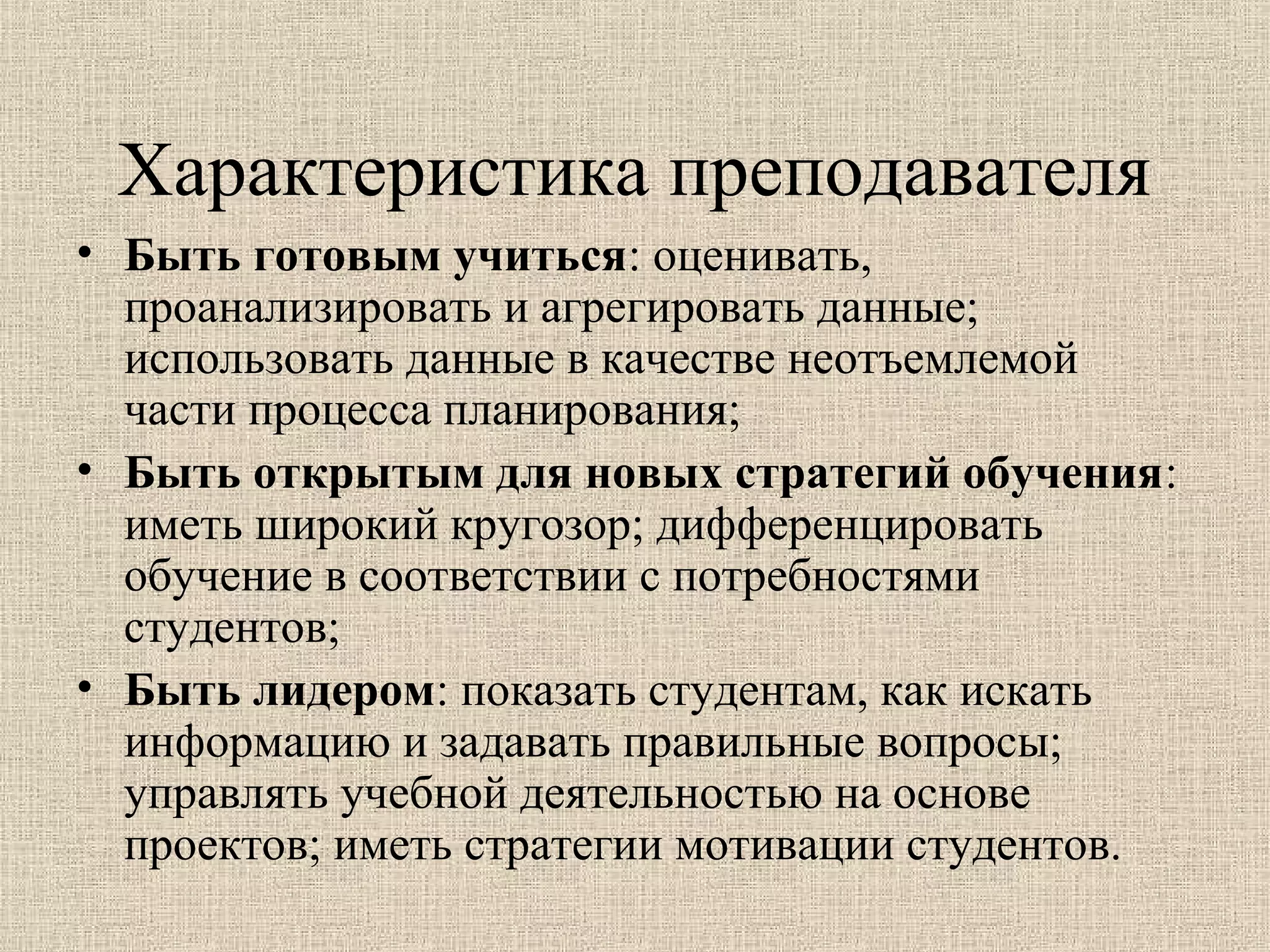 Характеристика преподавателя
• Быть готовым учиться: оценивать,
проанализировать и агрегировать данные;
использовать данные в качестве неотъемлемой
части процесса планирования;
• Быть открытым для новых стратегий обучения:
иметь широкий кругозор; дифференцировать
обучение в соответствии с потребностями
студентов;
• Быть лидером: показать студентам, как искать
информацию и задавать правильные вопросы;
управлять учебной деятельностью на основе
проектов; иметь стратегии мотивации студентов.
 