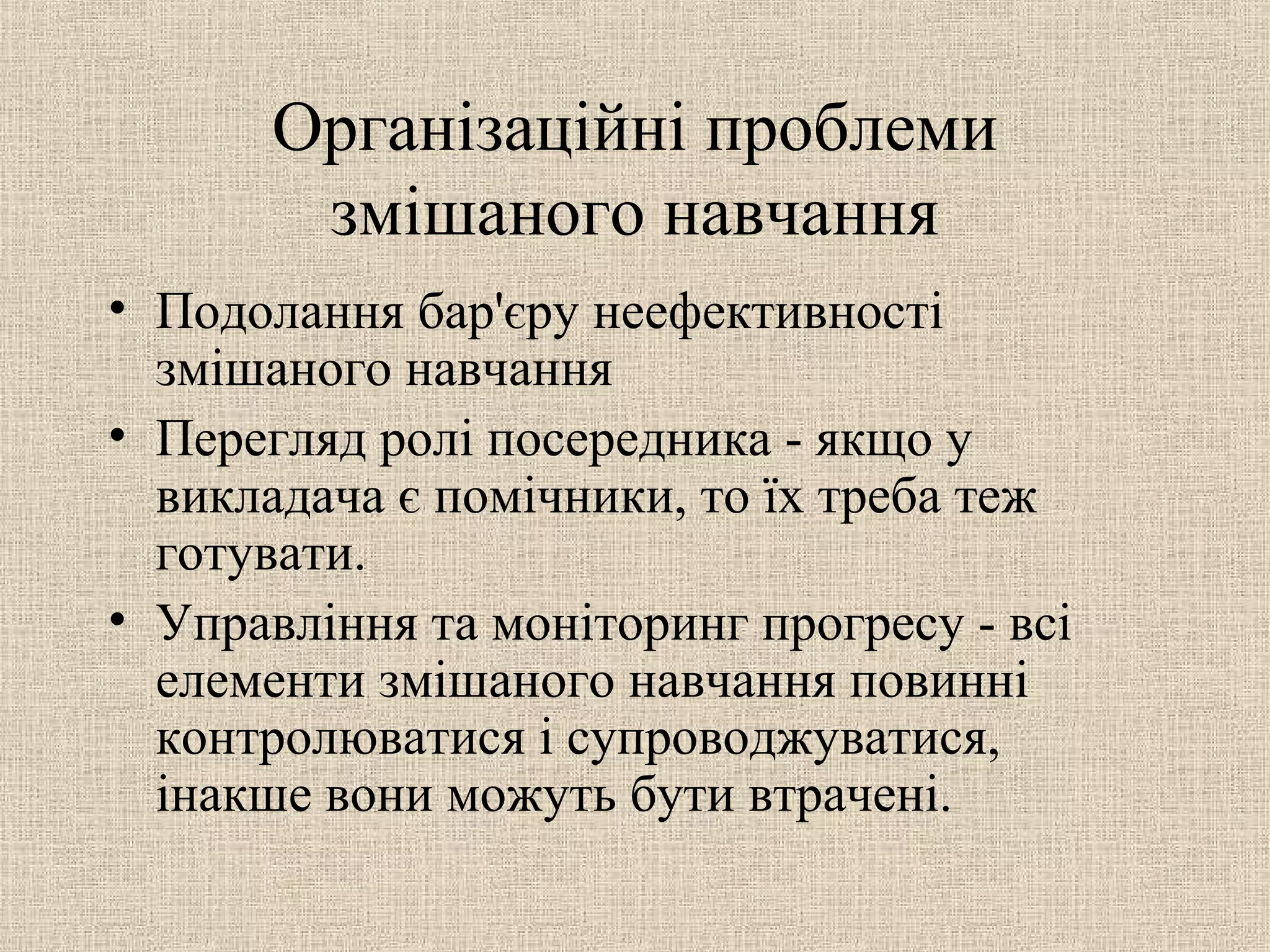 Організаційні проблеми
змішаного навчання
• Подолання бар'єру неефективності
змішаного навчання
• Перегляд ролі посередника - якщо у
викладача є помічники, то їх треба теж
готувати.
• Управління та моніторинг прогресу - всі
елементи змішаного навчання повинні
контролюватися і супроводжуватися,
інакше вони можуть бути втрачені.
 