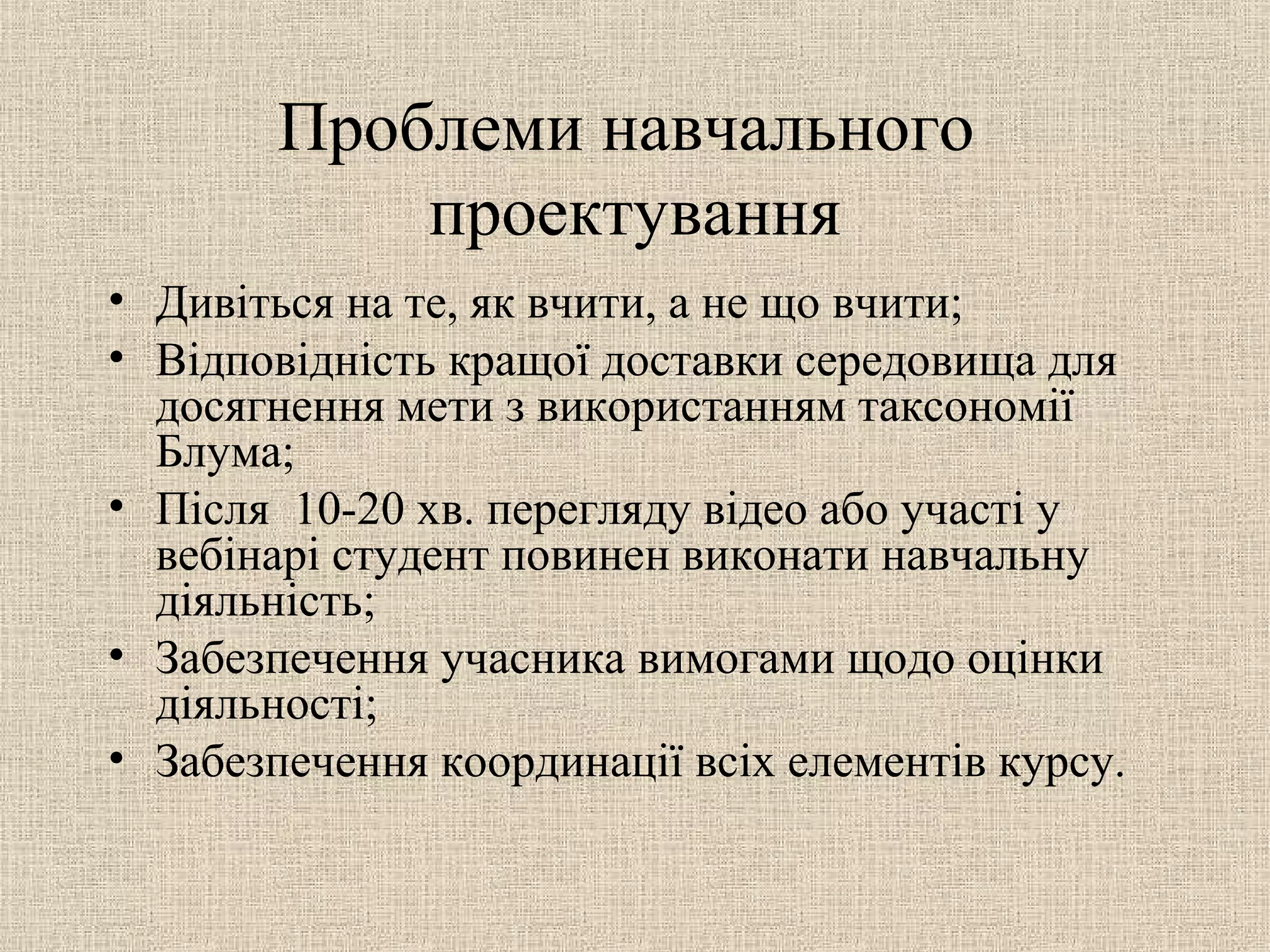 Проблеми навчального
проектування
• Дивіться на те, як вчити, а не що вчити;
• Відповідність кращої доставки середовища для
досягнення мети з використанням таксономії
Блума;
• Після 10-20 хв. перегляду відео або участі у
вебінарі студент повинен виконати навчальну
діяльність;
• Забезпечення учасника вимогами щодо оцінки
діяльності;
• Забезпечення координації всіх елементів курсу.
 