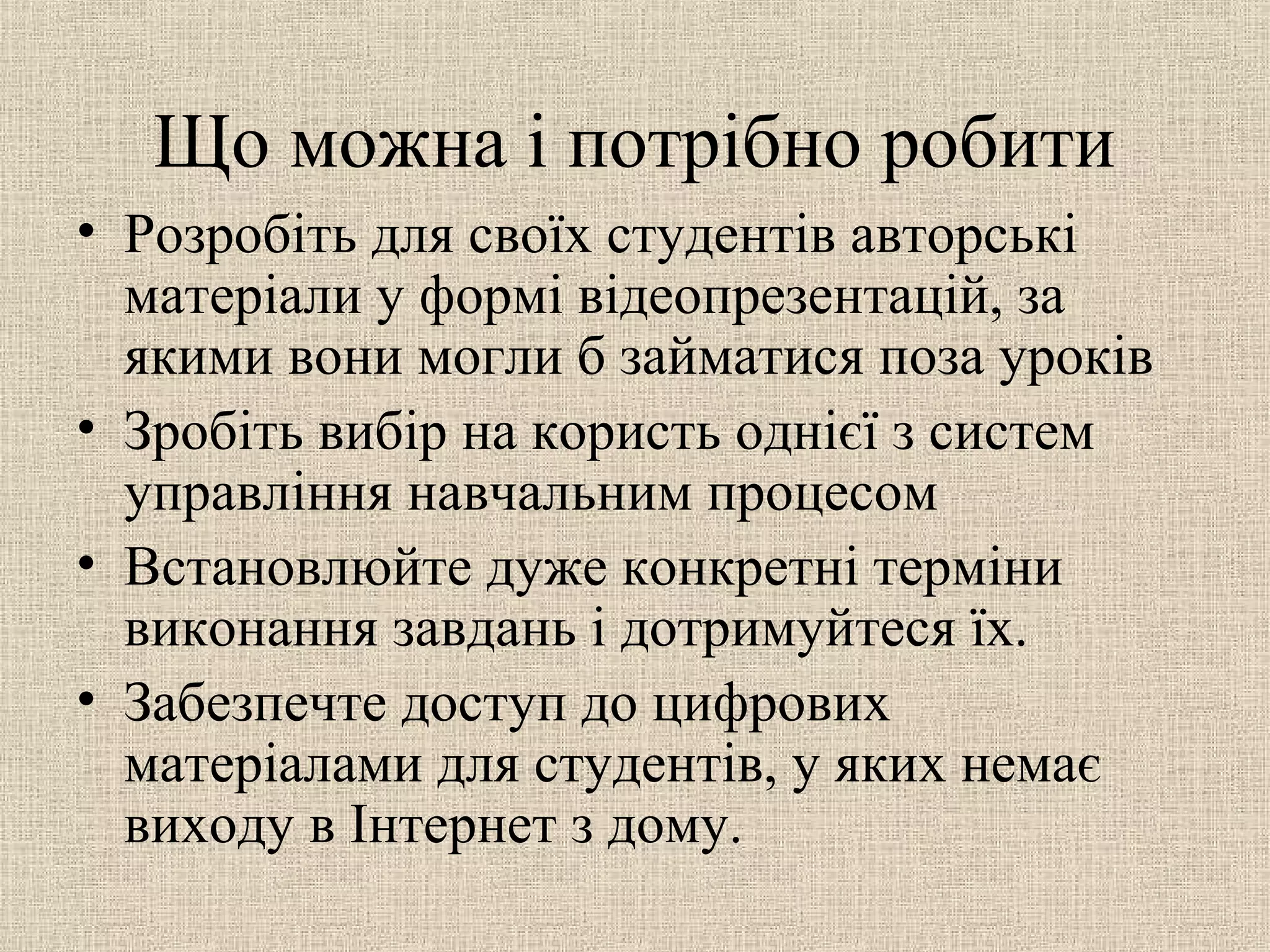 Що можна і потрібно робити
• Розробіть для своїх студентів авторські
матеріали у формі відеопрезентацій, за
якими вони могли б займатися поза уроків
• Зробіть вибір на користь однієї з систем
управління навчальним процесом
• Встановлюйте дуже конкретні терміни
виконання завдань і дотримуйтеся їх.
• Забезпечте доступ до цифрових
матеріалами для студентів, у яких немає
виходу в Інтернет з дому.
 