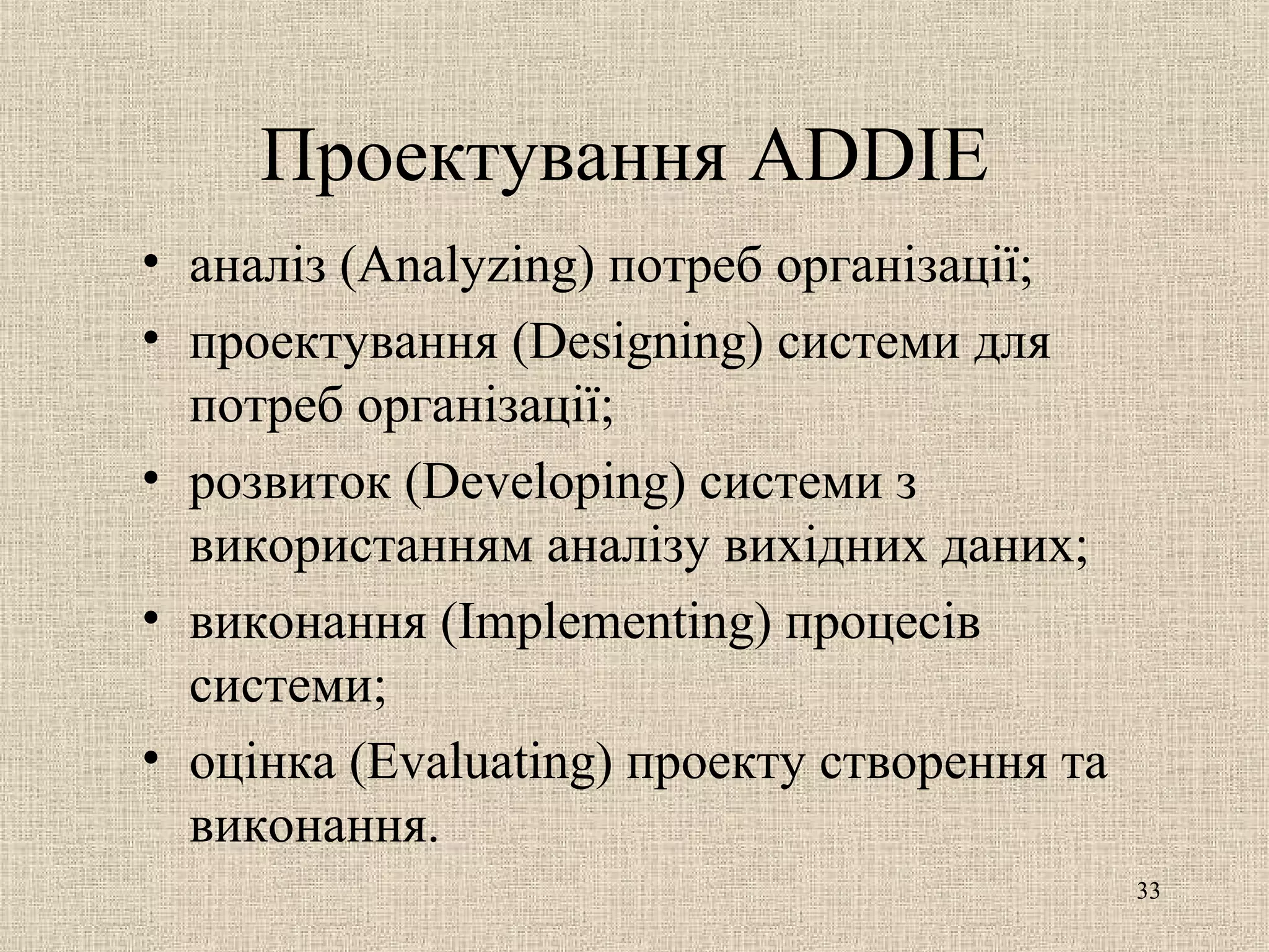 Проектування ADDIE
• аналіз (Analyzing) потреб організації;
• проектування (Designing) системи для
потреб організації;
• розвиток (Developing) системи з
використанням аналізу вихідних даних;
• виконання (Implementing) процесів
системи;
• оцінка (Evaluating) проекту створення та
виконання.
33
 