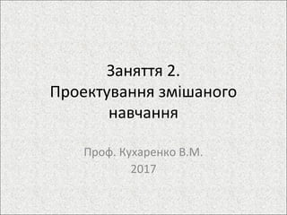 Заняття 2.
Проектування змішаного
навчання
Проф. Кухаренко В.М.
2017
 