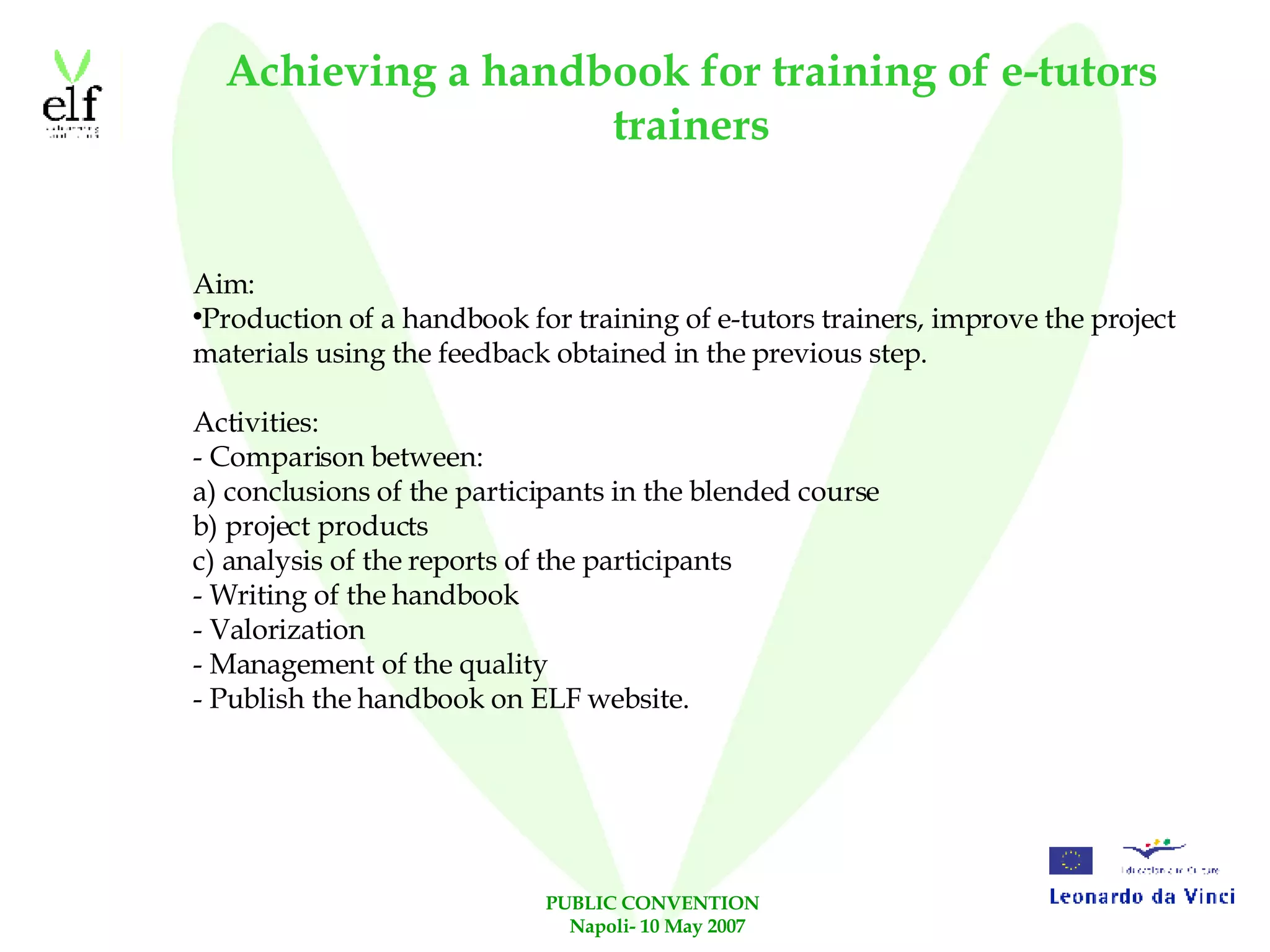Achieving a handbook for training of e-tutors trainers Aim: Production of a handbook for training of e-tutors trainers, improve the project materials using the feedback obtained in the previous step. Activities: - Comparison between: a) conclusions of the participants in the blended course  b) project products c) analysis of the reports of the participants  - Writing of the handbook - Valorization - Management of the quality - Publish the handbook on ELF website. 
