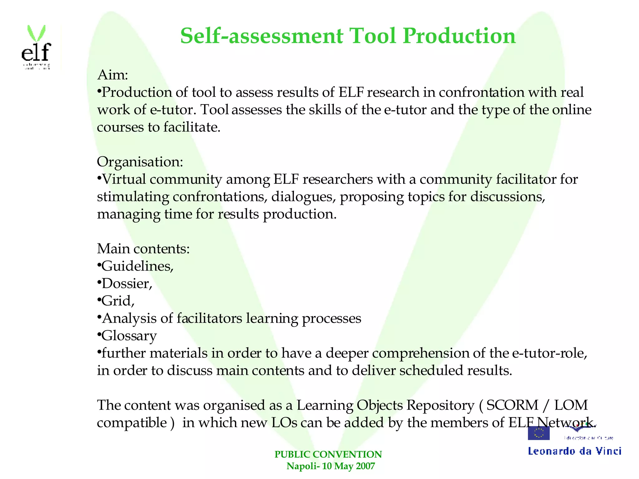 Self-assessment Tool Production Aim: Production of tool to assess results of ELF research in confrontation with real work of e-tutor. Tool assesses the skills of the e-tutor and the type of the online courses to facilitate. Organisation: Virtual community among ELF researchers with a community facilitator for stimulating confrontations, dialogues, proposing topics for discussions, managing time for results production. Main contents: Guidelines, Dossier, Grid, Analysis of facilitators learning processes Glossary further materials in order to have a deeper comprehension of the e-tutor-role, in order to discuss main contents and to deliver scheduled results. The content was organised as a Learning Objects Repository ( SCORM / LOM compatible )  in which new LOs can be added by the members of ELF Network. 
