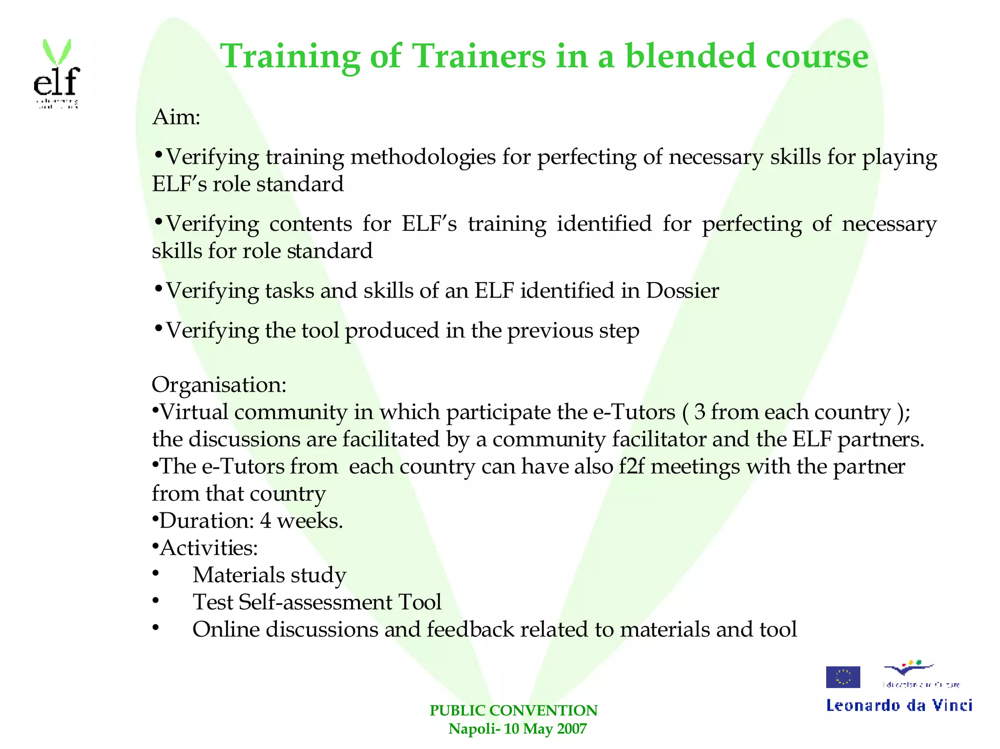 Training of Trainers in a blended course Aim: Verifying training methodologies for perfecting of necessary skills for playing ELF’s role standard Verifying contents for ELF’s training identified for perfecting of necessary skills for role standard Verifying tasks and skills of an ELF identified in Dossier Verifying the tool produced in the previous step Organisation: Virtual community in which participate the e-Tutors ( 3 from each country ); the discussions are facilitated by a community facilitator and the ELF partners. The e-Tutors from  each country can have also f2f meetings with the partner from that country Duration: 4 weeks. Activities: Materials study Test Self-assessment Tool Online discussions and feedback related to materials and tool 