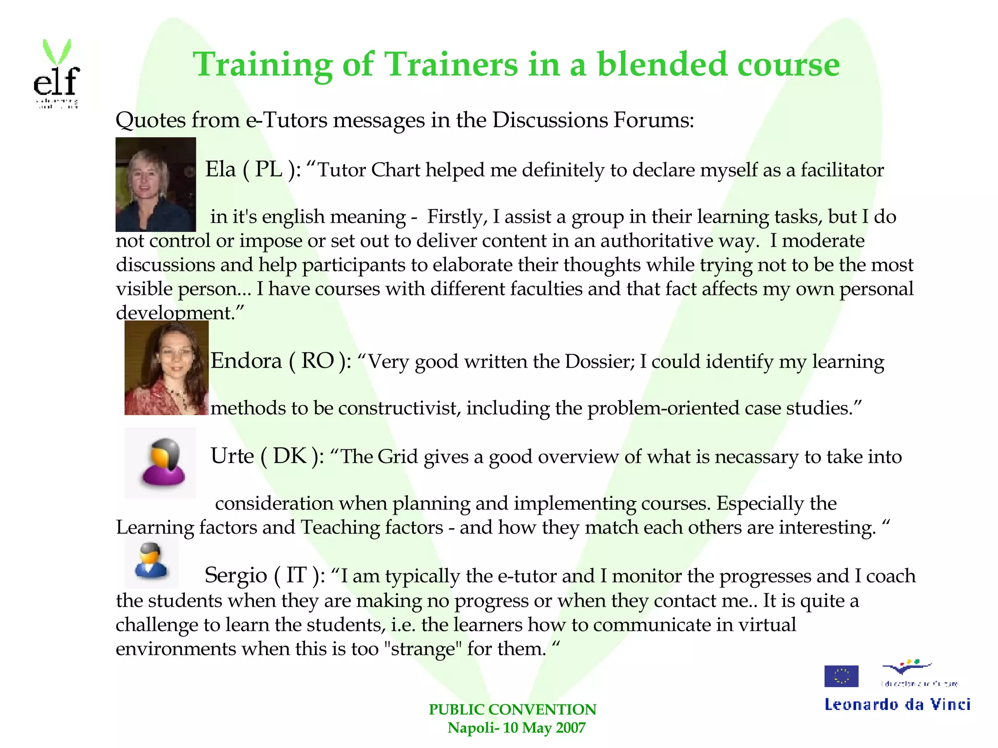 Training of Trainers in a blended course Quotes from e-Tutors messages in the Discussions Forums: Ela ( PL ): “ Tutor Chart helped me definitely to declare myself as a facilitator  in it's english meaning -  Firstly, I assist a group in their learning tasks, but I do not control or impose or set out to deliver content in an authoritative way.  I moderate discussions and help participants to elaborate their thoughts while trying not to be the most visible person... I have courses with different faculties and that fact affects my own personal development.” Endora ( RO ):  “Very good written the Dossier; I could identify my learning  methods to be constructivist, including the problem-oriented case studies.” Urte ( DK ):  “The Grid gives a good overview of what is necassary to take into consideration when planning and implementing courses. Especially the Learning factors and Teaching factors - and how they match each others are interesting. “ Sergio ( IT ):  “I am typically the e-tutor and I monitor the progresses and I coach the students when they are making no progress or when they contact me.. It is quite a challenge to learn the students, i.e. the learners how to communicate in virtual environments when this is too "strange" for them. “ 