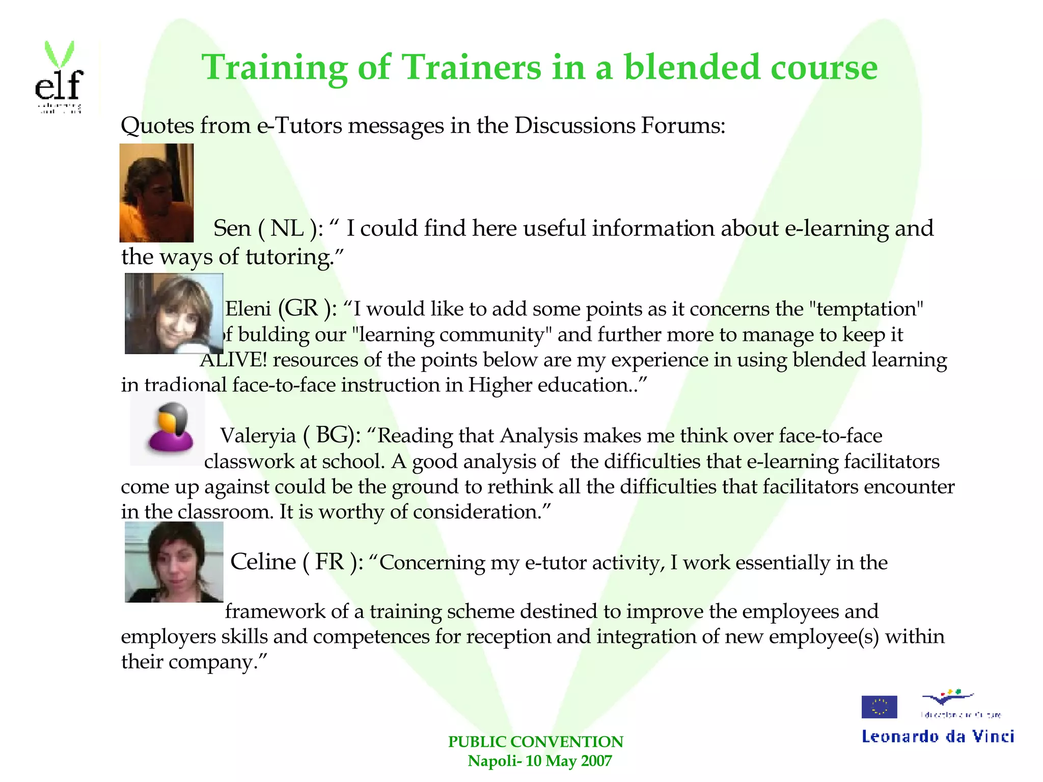 Training of Trainers in a blended course Quotes from e-Tutors messages in the Discussions Forums: Sen ( NL ): “ I could find here useful information about e-learning and the ways of tutoring. ” Eleni  (GR ):  “I would like to add some points as it concerns the "temptation"  of bulding our "learning community" and further more to manage to keep it  ALIVE! resources of the points below are my experience in using blended learning in tradional face-to-face instruction in Higher education..” Valeryia  ( BG):  “Reading that Analysis makes me think over face-to-face  classwork at school. A good analysis of  the difficulties that e-learning facilitators come up against could be the ground to rethink all the difficulties that facilitators encounter in the classroom. It is worthy of consideration.” Celine ( FR ):  “Concerning my e-tutor activity, I work essentially in the  framework of a training scheme destined to improve the employees and employers skills and competences for reception and integration of new employee(s) within their company.” 