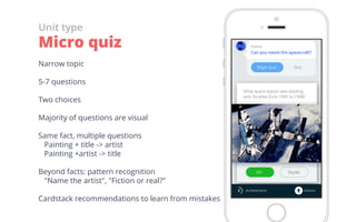 Narrow topic
5-7 questions
Two choices
Majority of questions are visual
Same fact, multiple questions
 Painting + title -> artist
 Painting +artist -> title
Beyond facts: pattern recognition
 "Name the artist", "Fiction or real?"
Cardstack recommendations to learn from mistakes
Unit type
Micro quiz
 