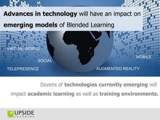 Advances in technology will have an impact on
emerging models of Blended Learning


 VIRTUAL WORLD

                                                      MOBILE
             SOCIAL

 TELEPRESENCE                          AUGMENTED REALITY



                 Dozens of technologies currently emerging will
  impact academic learning as well as training environments.
 