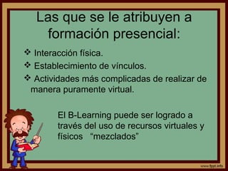 Las que se le atribuyen a
     formación presencial:
 Interacción física.
 Establecimiento de vínculos.
 Actividades más complicadas de realizar de
 manera puramente virtual.

        El B-Learning puede ser logrado a
        través del uso de recursos virtuales y
        físicos “mezclados”
 