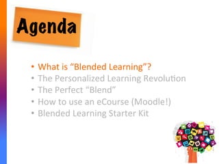 Agenda
•  What	
  is	
  “Blended	
  Learning”?	
  
•  The	
  Personalized	
  Learning	
  RevoluAon	
  	
  
•  The	
  Perfect	
  “Blend”	
  
•  How	
  to	
  use	
  an	
  eCourse	
  (Moodle!)	
  
•  Blended	
  Learning	
  Starter	
  Kit	
  
 