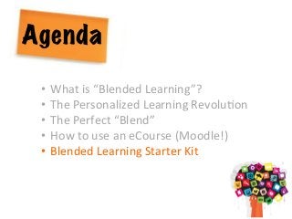 Agenda
•  What	
  is	
  “Blended	
  Learning”?	
  
•  The	
  Personalized	
  Learning	
  RevoluAon	
  	
  
•  The	
  Perfect	
  “Blend”	
  
•  How	
  to	
  use	
  an	
  eCourse	
  (Moodle!)	
  
•  Blended	
  Learning	
  Starter	
  Kit	
  
 