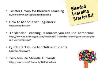 •  Twi[er	
  Group	
  for	
  Blended	
  Learning	
  
twi[er.com/hashtag/blendedlearning	
  
	
  
•  How	
  to	
  Moodle	
  for	
  Beginners:	
  
howtomoodle.com	
  
	
  
•  37	
  Blended	
  Learning	
  Resources	
  you	
  can	
  use	
  Tomorrow	
  
h[p://www.teachthought.com/teaching/37-­‐blended-­‐learning-­‐resources-­‐you-­‐
can-­‐use-­‐tomorrow/	
  
	
  
•  Quick	
  Start	
  Guide	
  for	
  Online	
  Students	
  
t.co/V31h5OuWFw	
  	
  
	
  
•  Two	
  Minute	
  Moodle	
  Tutorials	
  
h[p://vimeo.com/channels/44004/videos	
  	
  	
  
Blended
Learning
Starter Kit
 
