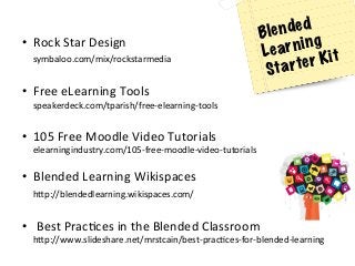 •  Rock	
  Star	
  Design	
  
symbaloo.com/mix/rockstarmedia	
  	
  
	
  
•  Free	
  eLearning	
  Tools	
  
speakerdeck.com/tparish/free-­‐elearning-­‐tools	
  
	
  
•  105	
  Free	
  Moodle	
  Video	
  Tutorials	
  
elearningindustry.com/105-­‐free-­‐moodle-­‐video-­‐tutorials	
  
	
  
•  Blended	
  Learning	
  Wikispaces	
  
h[p://blendedlearning.wikispaces.com/	
  	
  
	
  
•  	
  Best	
  PracAces	
  in	
  the	
  Blended	
  Classroom	
  
h[p://www.slideshare.net/mrstcain/best-­‐pracAces-­‐for-­‐blended-­‐learning	
  	
  
Blended
Learning
Starter Kit
 