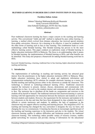 Proceedings of Regional Conference on Knowledge Integration in ICT 2010 454
BLENDED LEARNING IN HIGHER EDUCATION INSTITUTION IN MALAYSIA.
Farahiza Zaihan Azizan
Jabatan Teknologi Maklumat,Kulliyyah Muamalat
Kolej Universiti INSANIAH
Jalan Sultanah Sambungan, 05350 Alor Star, Kedah
farahiza_zaihan@yahoo.com
Abstract
Poor traditional classroom learning has been a major concern in the teaching and learning
activity. This conventional ―chalk and talk‖ method is replaced by pure online learning. E-
learning, a method which evolved from distance education, has received special attention
from public universities. However, for e-learning to be effective, it must be combined with
the other forms of learning such as face to face learning. This combination leads to a new
methodology called blended learning. This blended learning has proven to be the most
effective learning system. This paper conducts an exploratory study of blended learning in
higher education institution (HEI) in Malaysia. The focus is on understanding what it means
by blended learning, the implementation of blended learning at HEIs, and what benefits can
be identified. This study also proposes a framework for making blended learning work best in
HEIs.
Keyword: blended learning, e-learning, traditional face to face learning, higher educational institution,
teaching and learning.
1. Introduction
The implementation of technology in teaching and learning activity has attracted great
interest from the practitioners in the higher education institution (HEI) in Malaysia. Many
higher education institutions have started to adopt and implement information and
communication technology (ICT) solutions for example electronic learning as a source for
flexible teaching and learning process either in the classroom or outside the classroom. This
technology is referred as technology-enhanced learning (TEL). Traditional classroom
required the instructor to present, interact, discuss, demonstrate and communicate with
students face to face. As well as the students interact and communicate with each other face
to face. The instructor has to distribute all the hands on, assignments and exercises to the
students all by herself or himself. The traditional instructor-led classroom learning is a proven
learning with full opportunities for interaction between the instructor and students as well as
between students and students. However, the requirement for the instructor and students to be
in a classroom on the day and time that have been designated in class schedule has made it
difficult to certain instructors and students. In addition, the lack of equipment in the
classroom may not support effective teaching and learning process. The integration of ICT in
teaching and learning has changed the way curriculum is designed, the way we learn, and
changing the way we communicate. E-learning has become an increasingly significant part of
the teaching and learning experience to the instructors and also to the students. The virtual
classroom learning enables to address difficulties and limitations posed by the traditional
classroom learning. This technology makes possible variety of resource avenues, enables
global networking for resources and provides sharing of information for the educational
 