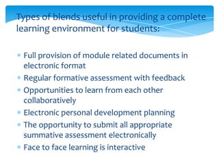 Types of blends useful in providing a complete
learning environment for students:
Full provision of module related documents in
electronic format
Regular formative assessment with feedback
Opportunities to learn from each other
collaboratively
Electronic personal development planning
The opportunity to submit all appropriate
summative assessment electronically
Face to face learning is interactive

 