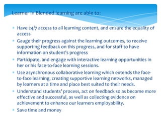 Learner in Blended learning are able to:
Have 24/7 access to all learning content, and ensure the equality of
access
Gauge their progress against the learning outcomes, to receive
supporting feedback on this progress, and for staff to have
information on student’s progress
Participate, and engage with interactive learning opportunities in
her or his face-to-face learning sessions.
Use asynchronous collaborative learning which extends the faceto-face learning, creating supportive learning networks, managed
by learners at a time and place best suited to their needs.
Understand students’ process, act on feedback so as become more
effective and successful, as well as collecting evidence on
achievement to enhance our learners employability.
Save time and money

 