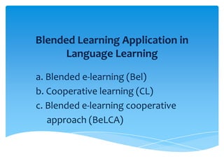 Blended Learning Application in
Language Learning
a. Blended e-learning (Bel)
b. Cooperative learning (CL)
c. Blended e-learning cooperative
approach (BeLCA)

 