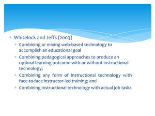 Whitelock and Jeffs (2003)
Combining or mixing web-based technology to
accomplish an educational goal
Combining pedagogical approaches to produce an
optimal learning outcome with or without instructional
technology;
Combining any form of instructional technology with
face-to-face instructor-led training; and
Combining instructional technology with actual job tasks

 