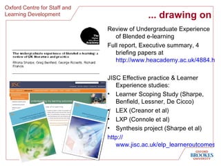 ... drawing on Review of Undergraduate Experience of Blended e-learning Full report, Executive summary, 4 briefing papers at http://www.heacademy.ac.uk/4884.htm JISC Effective practice & Learner Experience studies: Learner Scoping Study (Sharpe, Benfield, Lessner, De Cicco) LEX (Creanor et al) LXP (Connole et al) Synthesis project (Sharpe et al) http:// www.jisc.ac.uk/elp_learneroutcomes.html 