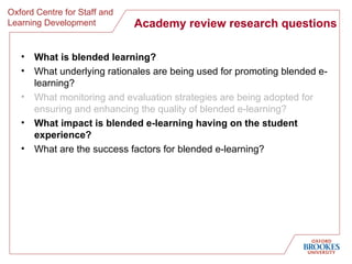 Academy review research questions What is blended learning? What underlying rationales are being used for promoting blended e-learning?  What monitoring and evaluation strategies are being adopted for ensuring and enhancing the quality of blended e-learning? What impact is blended e-learning having on the student experience?   What are the success factors for blended e-learning? 