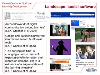 Landscape: social software An ‘”underworld” of digital communication among learners’ (LEX, Creanor et al 2006) Google and Wikipedia preferred information search & retrieval tools  (LXP, Conole et al 2006) “ The concept of ‘time’ is changing – both in terms of expectation of information and results on demand. There is evidence of a fragmentation of the learning timetable” (LXP, Conole et al 2006) ©BBC http://news.bbc.co.uk/1/hi/technology/3830527.stm 