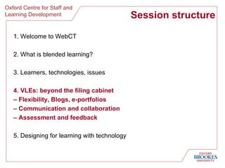 Session structure 1. Welcome to WebCT 2. What is blended learning? 3. Learners, technologies, issues 4. VLEs: beyond the filing cabinet  –  Flexibility, Blogs, e-portfolios  –  Communication and collaboration –  Assessment and feedback 5. Designing for learning with technology 